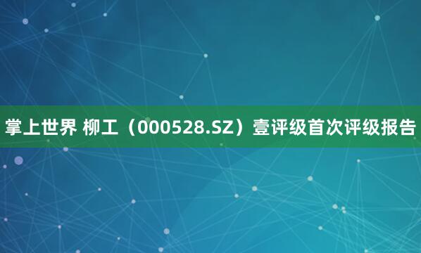 掌上世界 柳工（000528.SZ）壹评级首次评级报告