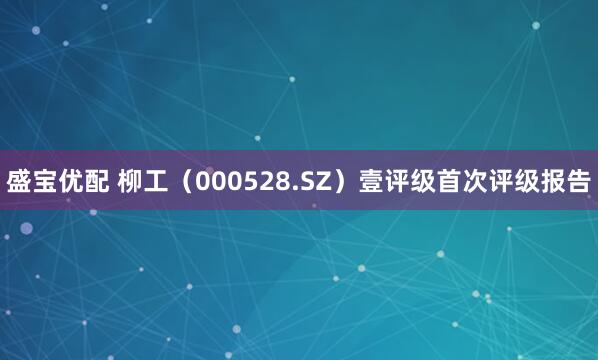 盛宝优配 柳工（000528.SZ）壹评级首次评级报告