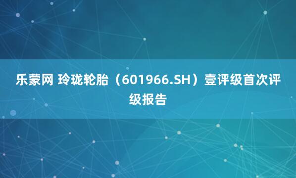 乐蒙网 玲珑轮胎（601966.SH）壹评级首次评级报告