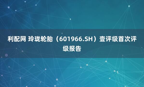 利配网 玲珑轮胎（601966.SH）壹评级首次评级报告