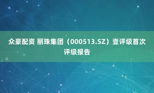 众豪配资 丽珠集团（000513.SZ）壹评级首次评级报告