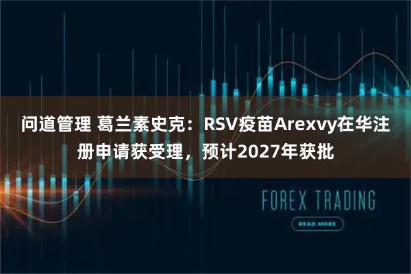 问道管理 葛兰素史克：RSV疫苗Arexvy在华注册申请获受理，预计2027年获批
